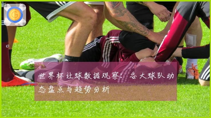 世界杯让球数据观察：各大球队动态盘点与趋势分析